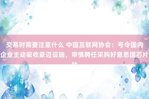 交易时需要注意什么 中国互联网协会：号令国内企业主动吸收豪迈设施，审慎聘任采购好意思国芯片