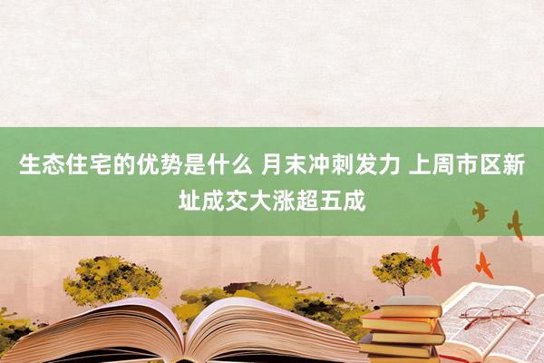 生态住宅的优势是什么 月末冲刺发力 上周市区新址成交大涨超五成