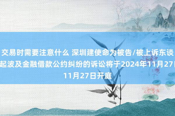 交易时需要注意什么 深圳建使命为被告/被上诉东谈主的1起波及金融借款公约纠纷的诉讼将于2024年11月27日开庭