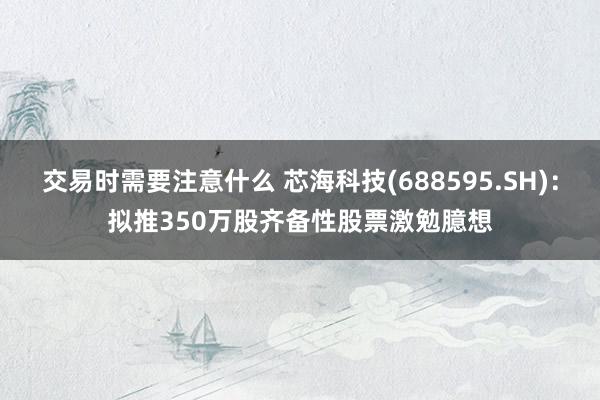 交易时需要注意什么 芯海科技(688595.SH)：拟推350万股齐备性股票激勉臆想