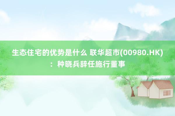 生态住宅的优势是什么 联华超市(00980.HK)：种晓兵辞任施行董事