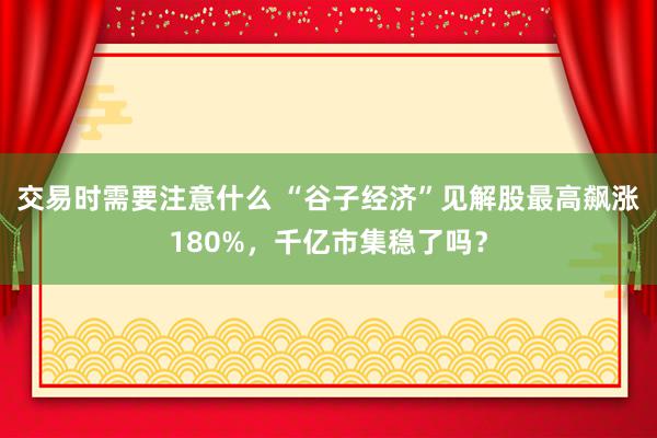 交易时需要注意什么 “谷子经济”见解股最高飙涨180%，千亿市集稳了吗？