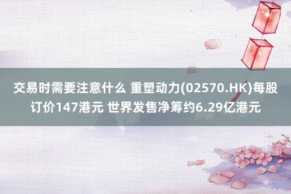 交易时需要注意什么 重塑动力(02570.HK)每股订价147港元 世界发售净筹约6.29亿港元