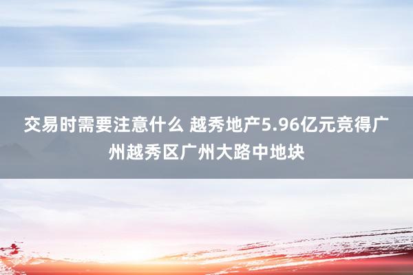 交易时需要注意什么 越秀地产5.96亿元竞得广州越秀区广州大路中地块