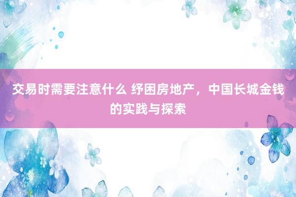 交易时需要注意什么 纾困房地产，中国长城金钱的实践与探索