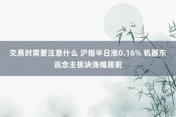 交易时需要注意什么 沪指半日涨0.16% 机器东说念主板块涨幅居前