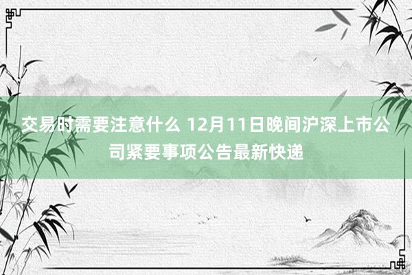 交易时需要注意什么 12月11日晚间沪深上市公司紧要事项公告最新快递