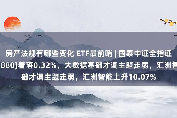 房产法规有哪些变化 ETF最前哨 | 国泰中证全指证券公司ETF(512880)着落0.32%，大数据基础才调主题走弱，汇洲智能上升10.07%