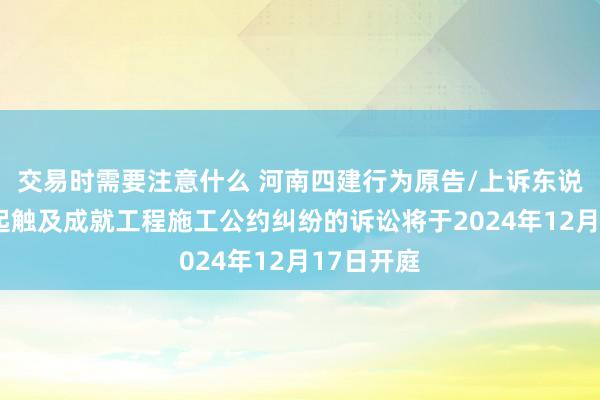 交易时需要注意什么 河南四建行为原告/上诉东说念主的1起触及成就工程施工公约纠纷的诉讼将于2024年12月17日开庭