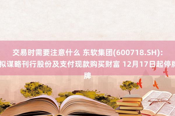 交易时需要注意什么 东软集团(600718.SH): 拟谋略刊行股份及支付现款购买财富 12月17日起停牌