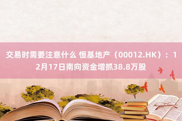 交易时需要注意什么 恒基地产（00012.HK）：12月17日南向资金增抓38.8万股