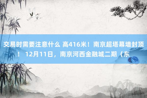 交易时需要注意什么 高416米！南京超塔幕墙封顶！ 12月11日，南京河西金融城二期（东