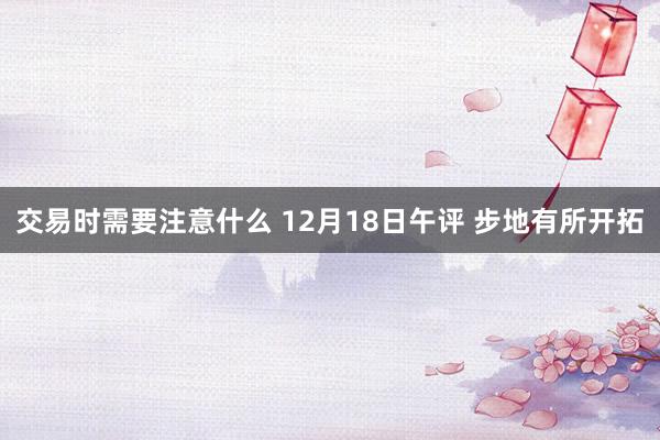 交易时需要注意什么 12月18日午评 步地有所开拓