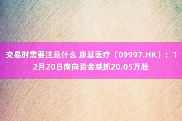 交易时需要注意什么 康基医疗（09997.HK）：12月20日南向资金减抓20.05万股