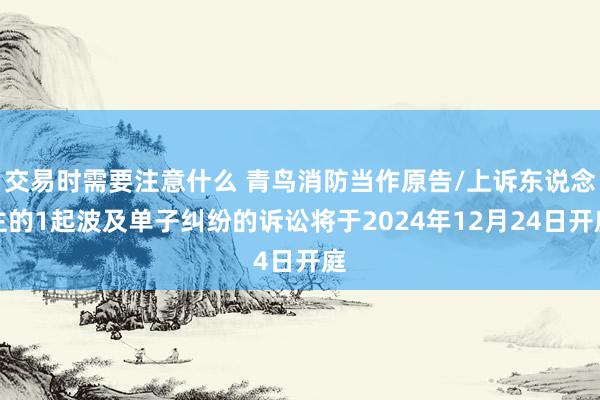 交易时需要注意什么 青鸟消防当作原告/上诉东说念主的1起波及单子纠纷的诉讼将于2024年12月24日开庭