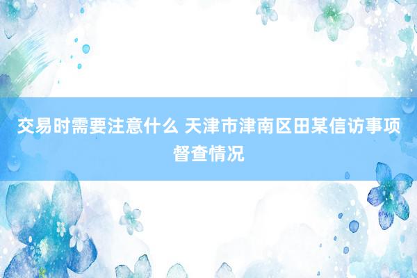 交易时需要注意什么 天津市津南区田某信访事项督查情况