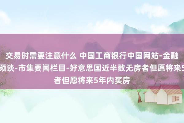 交易时需要注意什么 中国工商银行中国网站-金融市集专区频谈-市集要闻栏目-好意思国近半数无房者但愿将来5年内买房