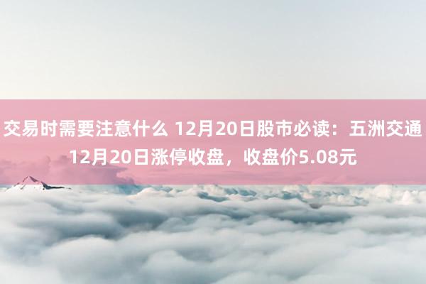 交易时需要注意什么 12月20日股市必读：五洲交通12月20日涨停收盘，收盘价5.08元