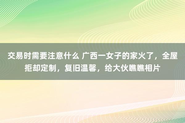 交易时需要注意什么 广西一女子的家火了，全屋拒却定制，复旧温馨，给大伙瞧瞧相片