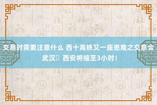 交易时需要注意什么 西十高铁又一座患难之交意会 武汉⇌西安将缩至3小时！