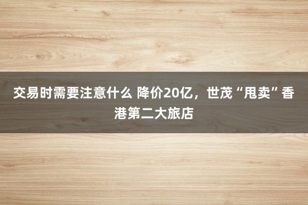 交易时需要注意什么 降价20亿，世茂“甩卖”香港第二大旅店