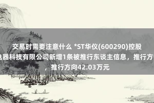 交易时需要注意什么 *ST华仪(600290)控股的浙江华仪电器科技有限公司新增1条被推行东谈主信息，推行方向42.03万元