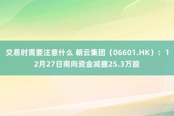 交易时需要注意什么 朝云集团（06601.HK）：12月27日南向资金减握25.3万股