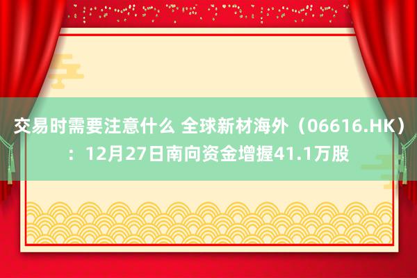 交易时需要注意什么 全球新材海外（06616.HK）：12月27日南向资金增握41.1万股