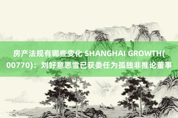 房产法规有哪些变化 SHANGHAI GROWTH(00770)：刘好意思雪已获委任为孤独非推论董事