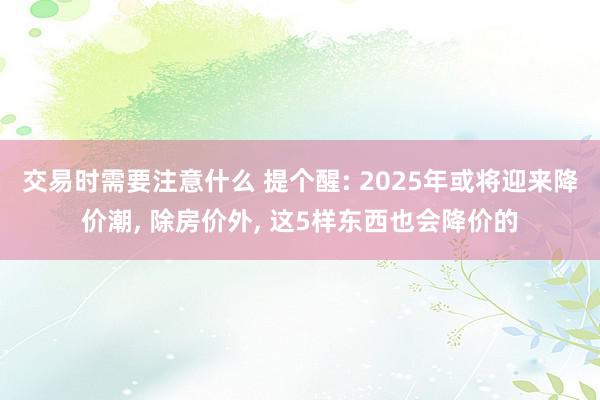 交易时需要注意什么 提个醒: 2025年或将迎来降价潮, 除房价外, 这5样东西也会降价的