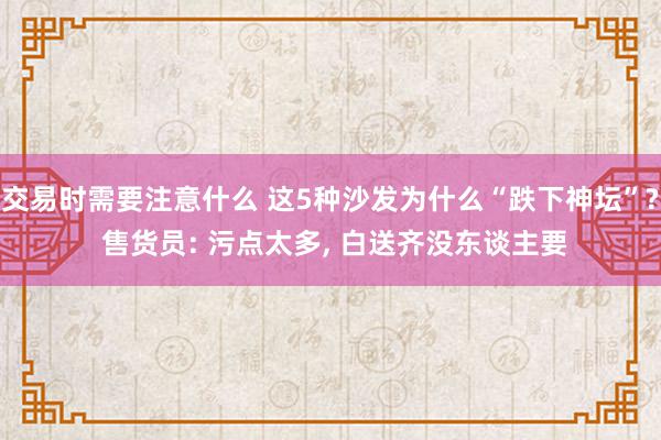 交易时需要注意什么 这5种沙发为什么“跌下神坛”? 售货员: 污点太多, 白送齐没东谈主要