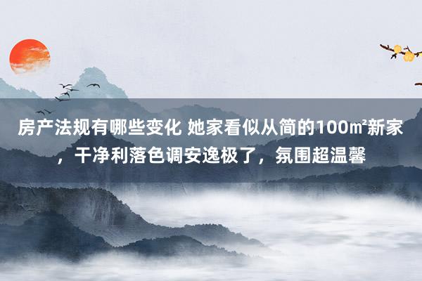 房产法规有哪些变化 她家看似从简的100㎡新家，干净利落色调安逸极了，氛围超温馨