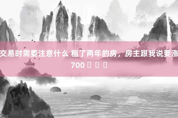 交易时需要注意什么 租了两年的房，房主跟我说要涨700 ​​​