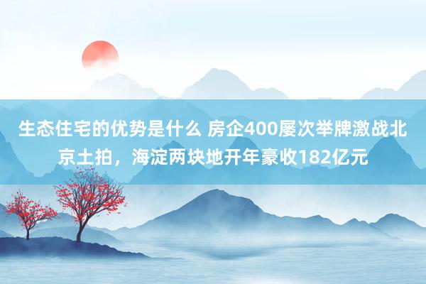 生态住宅的优势是什么 房企400屡次举牌激战北京土拍，海淀两块地开年豪收182亿元