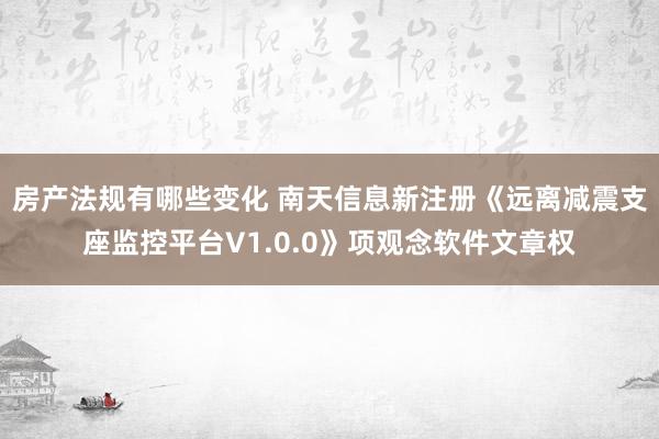 房产法规有哪些变化 南天信息新注册《远离减震支座监控平台V1.0.0》项观念软件文章权