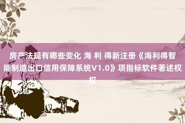 房产法规有哪些变化 海 利 得新注册《海利得智能制造出口信用保障系统V1.0》项指标软件著述权