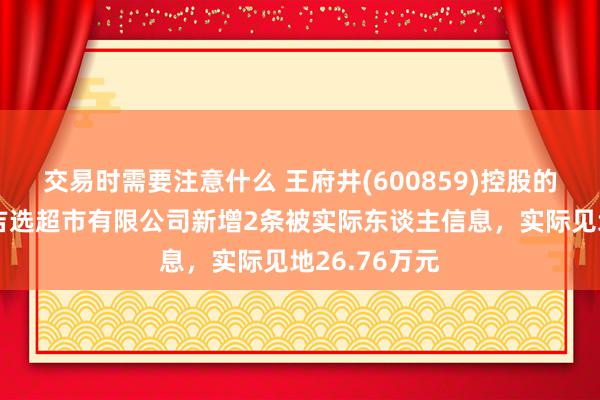 交易时需要注意什么 王府井(600859)控股的四川王府井吉选超市有限公司新增2条被实际东谈主信息，实际见地26.76万元