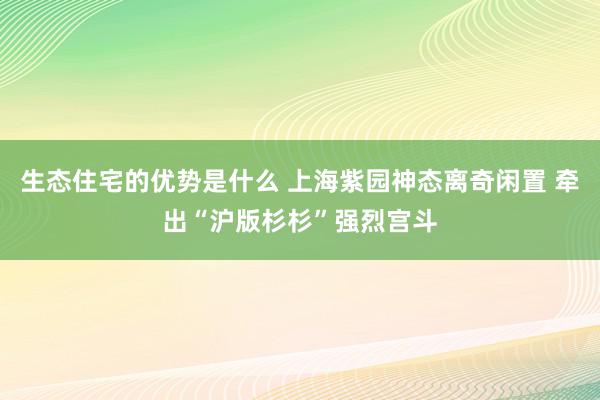 生态住宅的优势是什么 上海紫园神态离奇闲置 牵出“沪版杉杉”强烈宫斗