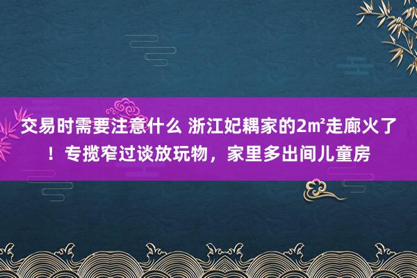 交易时需要注意什么 浙江妃耦家的2㎡走廊火了！专揽窄过谈放玩物，家里多出间儿童房