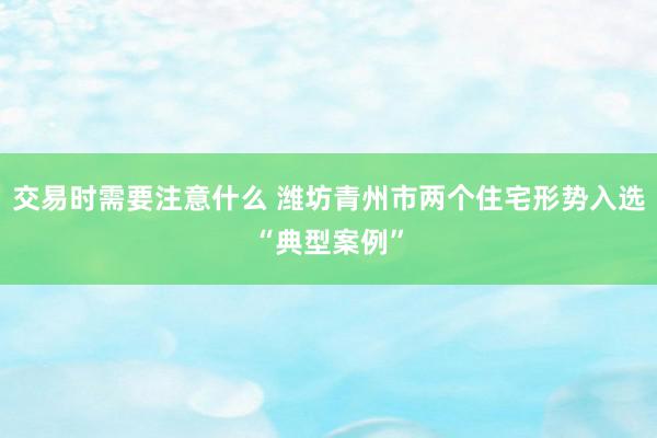 交易时需要注意什么 潍坊青州市两个住宅形势入选“典型案例”