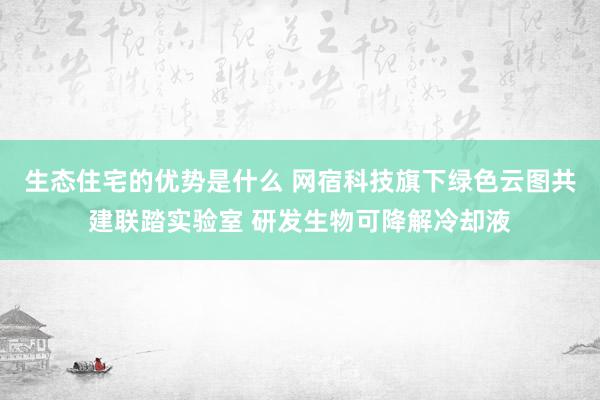 生态住宅的优势是什么 网宿科技旗下绿色云图共建联踏实验室 研发生物可降解冷却液