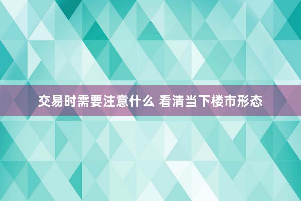 交易时需要注意什么 看清当下楼市形态