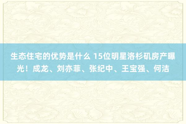 生态住宅的优势是什么 15位明星洛杉矶房产曝光！成龙、刘亦菲、张纪中、王宝强、何洁