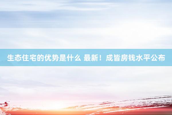 生态住宅的优势是什么 最新！成皆房钱水平公布