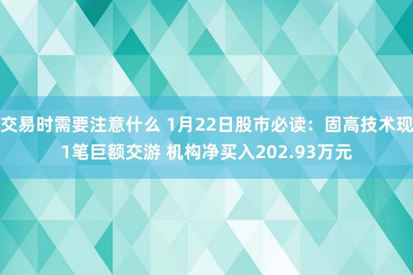 交易时需要注意什么 1月22日股市必读：固高技术现1笔巨额交游 机构净买入202.93万元