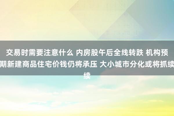 交易时需要注意什么 内房股午后全线转跌 机构预期新建商品住宅价钱仍将承压 大小城市分化或将抓续