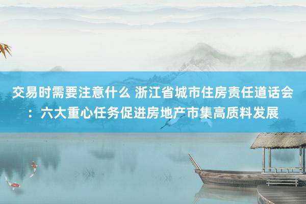 交易时需要注意什么 浙江省城市住房责任道话会：六大重心任务促进房地产市集高质料发展