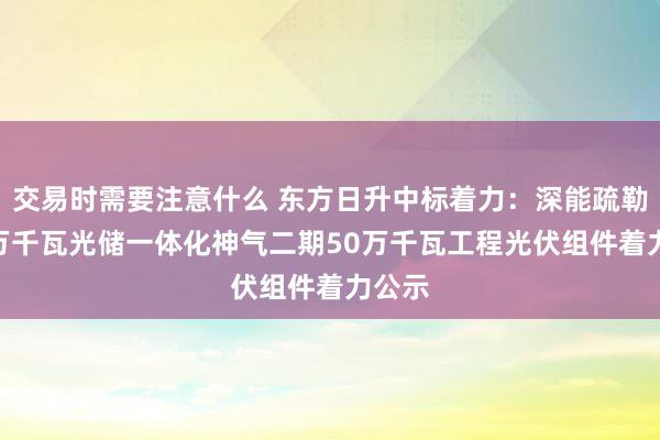 交易时需要注意什么 东方日升中标着力：深能疏勒200万千瓦光储一体化神气二期50万千瓦工程光伏组件着力公示