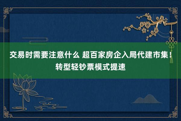 交易时需要注意什么 超百家房企入局代建市集！转型轻钞票模式提速