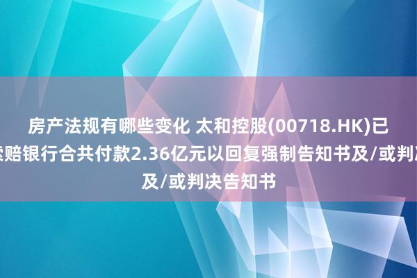 房产法规有哪些变化 太和控股(00718.HK)已向其他索赔银行合共付款2.36亿元以回复强制告知书及/或判决告知书